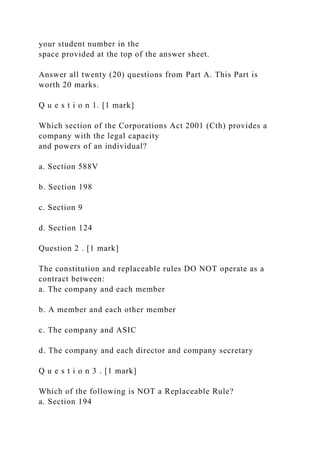 your student number in the
space provided at the top of the answer sheet.
Answer all twenty (20) questions from Part A. This Part is
worth 20 marks.
Q u e s t i o n 1. [1 mark]
Which section of the Corporations Act 2001 (Cth) provides a
company with the legal capacity
and powers of an individual?
a. Section 588V
b. Section 198
c. Section 9
d. Section 124
Question 2 . [1 mark]
The constitution and replaceable rules DO NOT operate as a
contract between:
a. The company and each member
b. A member and each other member
c. The company and ASIC
d. The company and each director and company secretary
Q u e s t i o n 3 . [1 mark]
Which of the following is NOT a Replaceable Rule?
a. Section 194
 