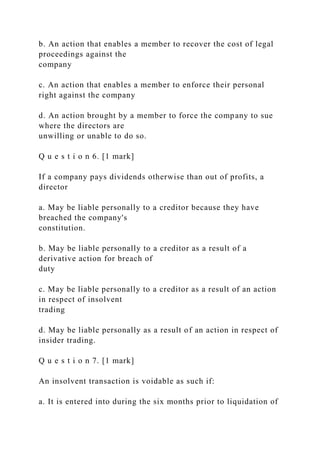 b. An action that enables a member to recover the cost of legal
proceedings against the
company
c. An action that enables a member to enforce their personal
right against the company
d. An action brought by a member to force the company to sue
where the directors are
unwilling or unable to do so.
Q u e s t i o n 6. [1 mark]
If a company pays dividends otherwise than out of profits, a
director
a. May be liable personally to a creditor because they have
breached the company's
constitution.
b. May be liable personally to a creditor as a result of a
derivative action for breach of
duty
c. May be liable personally to a creditor as a result of an action
in respect of insolvent
trading
d. May be liable personally as a result of an action in respect of
insider trading.
Q u e s t i o n 7. [1 mark]
An insolvent transaction is voidable as such if:
a. It is entered into during the six months prior to liquidation of
 