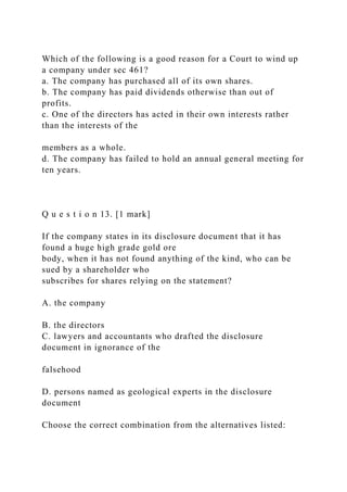 Which of the following is a good reason for a Court to wind up
a company under sec 461?
a. The company has purchased all of its own shares.
b. The company has paid dividends otherwise than out of
profits.
c. One of the directors has acted in their own interests rather
than the interests of the
members as a whole.
d. The company has failed to hold an annual general meeting for
ten years.
Q u e s t i o n 13. [1 mark]
If the company states in its disclosure document that it has
found a huge high grade gold ore
body, when it has not found anything of the kind, who can be
sued by a shareholder who
subscribes for shares relying on the statement?
A. the company
B. the directors
C. lawyers and accountants who drafted the disclosure
document in ignorance of the
falsehood
D. persons named as geological experts in the disclosure
document
Choose the correct combination from the alternatives listed:
 