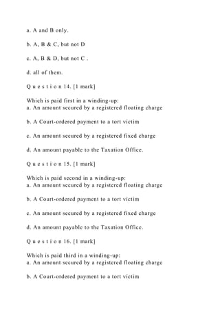 a. A and B only.
b. A, B & C, but not D
c. A, B & D, but not C .
d. all of them.
Q u e s t i o n 14. [1 mark]
Which is paid first in a winding-up:
a. An amount secured by a registered floating charge
b. A Court-ordered payment to a tort victim
c. An amount secured by a registered fixed charge
d. An amount payable to the Taxation Office.
Q u e s t i o n 15. [1 mark]
Which is paid second in a winding-up:
a. An amount secured by a registered floating charge
b. A Court-ordered payment to a tort victim
c. An amount secured by a registered fixed charge
d. An amount payable to the Taxation Office.
Q u e s t i o n 16. [1 mark]
Which is paid third in a winding-up:
a. An amount secured by a registered floating charge
b. A Court-ordered payment to a tort victim
 