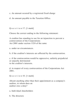 c. An amount secured by a registered fixed charge
d. An amount payable to the Taxation Office.
Q u e s t i o n 17. [1 mark]
Choose the correct ending to the following statement:
A creditor has standing to sue for an injunction to prevent a
contravention of the Corporations
Act 2001 under section 1324 of the same
a. under no circumstances.
b. if the creditor's interests are affected by the contravention.
c. if the contravention would be oppressive, unfairly prejudicial
or unjustly detrimental
to the creditor's interests.
d. in respect of every contravention of the Corporations Act
2001.
Q u e s t i o n 18. [1 mark]
Absent anything other than their appointment as a company's
auditor, to whom does an
auditor owe a duty?
a. Individual shareholders
b. The directors
 