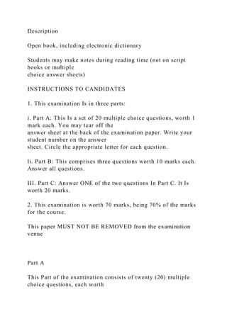 Description
Open book, including electronic dictionary
Students may make notes during reading time (not on script
books or multiple
choice answer sheets)
INSTRUCTIONS TO CANDIDATES
1. This examination Is in three parts:
i. Part A: This Is a set of 20 multiple choice questions, worth 1
mark each. You may tear off the
answer sheet at the back of the examination paper. Write your
student number on the answer
sheet. Circle the appropriate letter for each question.
li. Part B: This comprises three questions worth 10 marks each.
Answer all questions.
III. Part C: Answer ONE of the two questions In Part C. It Is
worth 20 marks.
2. This examination is worth 70 marks, being 70% of the marks
for the course.
This paper MUST NOT BE REMOVED from the examination
venue
Part A
This Part of the examination consists of twenty (20) multiple
choice questions, each worth
 