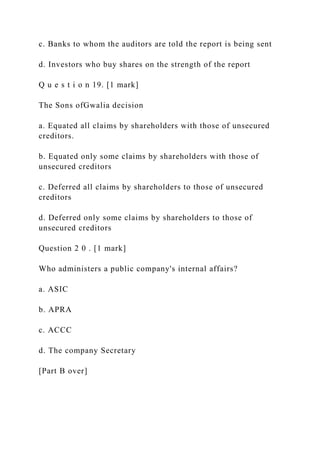 c. Banks to whom the auditors are told the report is being sent
d. Investors who buy shares on the strength of the report
Q u e s t i o n 19. [1 mark]
The Sons ofGwalia decision
a. Equated all claims by shareholders with those of unsecured
creditors.
b. Equated only some claims by shareholders with those of
unsecured creditors
c. Deferred all claims by shareholders to those of unsecured
creditors
d. Deferred only some claims by shareholders to those of
unsecured creditors
Question 2 0 . [1 mark]
Who administers a public company's internal affairs?
a. ASIC
b. APRA
c. ACCC
d. The company Secretary
[Part B over]
 