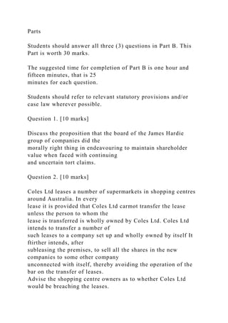 Parts
Students should answer all three (3) questions in Part B. This
Part is worth 30 marks.
The suggested time for completion of Part B is one hour and
fifteen minutes, that is 25
minutes for each question.
Students should refer to relevant statutory provisions and/or
case law wherever possible.
Question 1. [10 marks]
Discuss the proposition that the board of the James Hardie
group of companies did the
morally right thing in endeavouring to maintain shareholder
value when faced with continuing
and uncertain tort claims.
Question 2. [10 marks]
Coles Ltd leases a number of supermarkets in shopping centres
around Australia. In every
lease it is provided that Coles Ltd carmot transfer the lease
unless the person to whom the
lease is transferred is wholly owned by Coles Ltd. Coles Ltd
intends to transfer a number of
such leases to a company set up and wholly owned by itself It
ftirther intends, after
subleasing the premises, to sell all the shares in the new
companies to some other company
unconnected with itself, thereby avoiding the operation of the
bar on the transfer of leases.
Advise the shopping centre owners as to whether Coles Ltd
would be breaching the leases.
 