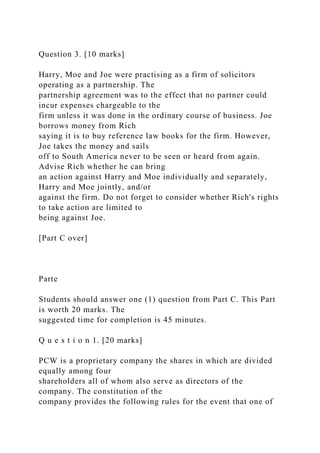 Question 3. [10 marks]
Harry, Moe and Joe were practising as a firm of solicitors
operating as a partnership. The
partnership agreement was to the effect that no partner could
incur expenses chargeable to the
firm unless it was done in the ordinary course of business. Joe
borrows money from Rich
saying it is to buy reference law books for the firm. However,
Joe takes the money and sails
off to South America never to be seen or heard from again.
Advise Rich whether he can bring
an action against Harry and Moe individually and separately,
Harry and Moe jointly, and/or
against the firm. Do not forget to consider whether Rich's rights
to take action are limited to
being against Joe.
[Part C over]
Parte
Students should answer one (1) question from Part C. This Part
is worth 20 marks. The
suggested time for completion is 45 minutes.
Q u e s t i o n 1. [20 marks]
PCW is a proprietary company the shares in which are divided
equally among four
shareholders all of whom also serve as directors of the
company. The constitution of the
company provides the following rules for the event that one of
 