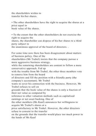 the shareholders wishes to
transfer his/her shares.
• The other shareholders have the right to acquire the shares at a
price equal to
book value of the shares.
• To the extent that the other shareholders do not exercise the
right to acquire the
shares, the shareholder can dispose of his/her shares to a third
party subject to
the unanimous approval of the board of directors. .
For some time now there has been disagreement about matters
of business policy. One of the
shareholders (Mr Trubel) insists that the company pursue a
more aggressive business strategy,
while the remaining shareholders are content to follow a more
conservative approach. Fed up
with the trouble from Mr Trubel, the other three members vote
to remove him from the board
of directors and fill the position with a friendly party (the
company's accountant). Mr Trubel
wants to sever his connection with the business. However, Mr
Trubel refuses to sell on
grounds that the book value of the shares is only a fraction of
their net value as computed by
reference to other valuation methods such as capitalised
earnings or net asset backing. One of
the other members (Ms Kauf) announces her willingness to
acquire Mr Trubel's shares at a
price satisfactory to Mr Trubel. However, the other directors
refuse to consent to the transfer
on the grounds that the transfer would place too much power in
the hands of Ms Kauf
 