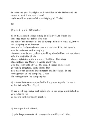 Discuss the possible rights and remedies of Mr Trubel and the
extent to which the exercise of
each would be successful in satisfying Mr Trubel.
OR
Q u e s t i o n 2. [20 marks]
Sally has a small shareholding in Peat Pty Ltd which she
inherited from her father who was
the son of the founder of the company. She also lent $20,000 to
the company at an interest
rate which is above the current market rate. Eric, her cousin,
who is chairman and managing
director, was formerly the controlling shareholder, but had since
sold the majority of his
shares, retaining only a minority holding. The other
shareholders are Maurice, Anita and Fred,
who together hold 76% of the issued shares and are non-
executive directors. Sally thinks that
Eric has been corrupt, incompetent and inefficient in the
management of the company. Under
his management the company has:
a) entered into some unprofitable long term supply contracts
with a friend of his, Nigel;
b) acquired expensive real estate which has since diminished in
value due to the
downturn in the property market;
c) never paid a dividend;
d) paid large amounts of remuneration to Eric and other
 