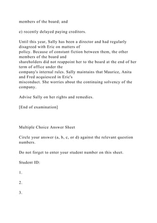 members of the board; and
e) recently delayed paying creditors.
Until this year, Sally has been a director and had regularly
disagreed with Eric on matters of
policy. Because of constant fiction between them, the other
members of the board and
shareholders did not reappoint her to the board at the end of her
term of office under the
company's internal rules. Sally maintains that Maurice, Anita
and Fred acquiesced in Eric's
misconduct. She worries about the continuing solvency of the
company.
Advise Sally on her rights and remedies.
[End of examination]
Multiple Choice Answer Sheet
Circle your answer (a, b, c, or d) against the relevant question
numbers.
Do not forget to enter your student number on this sheet.
Student ID:
1.
2.
3.
 