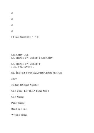 d
d
d
d
I I Seat Number: | ^ | ^ | |
LIBRARY USE
LA TROBE UNIVERSITY LIBRARY
LA TROBE UNIVERSITY
3 2934 02352983 9 .
SEJ ÎESTER TWO EXAI^IINATION PERIOD
2009
student ID: Seat Number:
Unit Code: LST2LBA Paper No: 1
Unit Name:
Paper Name:
Reading Time:
Writing Time:
 