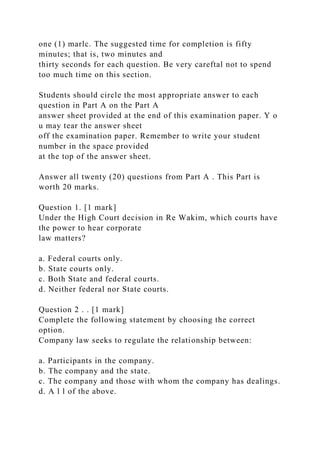 one (1) marlc. The suggested time for completion is fifty
minutes; that is, two minutes and
thirty seconds for each question. Be very careftal not to spend
too much time on this section.
Students should circle the most appropriate answer to each
question in Part A on the Part A
answer sheet provided at the end of this examination paper. Y o
u may tear the answer sheet
off the examination paper. Remember to write your student
number in the space provided
at the top of the answer sheet.
Answer all twenty (20) questions from Part A . This Part is
worth 20 marks.
Question 1. [1 mark]
Under the High Court decision in Re Wakim, which courts have
the power to hear corporate
law matters?
a. Federal courts only.
b. State courts only.
c. Both State and federal courts.
d. Neither federal nor State courts.
Question 2 . . [1 mark]
Complete the following statement by choosing the correct
option.
Company law seeks to regulate the relationship between:
a. Participants in the company.
b. The company and the state.
c. The company and those with whom the company has dealings.
d. A l l of the above.
 