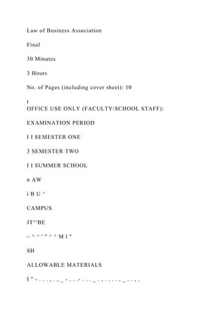 Law of Business Association
Final
30 Minutes
3 Hours
No. of Pages (including cover sheet): 10
t
OFFICE USE ONLY (FACULTY/SCHOOL STAFF):
EXAMINATION PERIOD
I I SEMESTER ONE
3 SEMESTER TWO
I I SUMMER SCHOOL
n AW
i B U ^
CAMPUS
JT^'BE
~ ^ ^ ' " ^ ^ M l "
SH
ALLOWABLE MATERIALS
I " - . . . , . , _ - . . .- . . . _ . , . . . . , _ . . , .
 