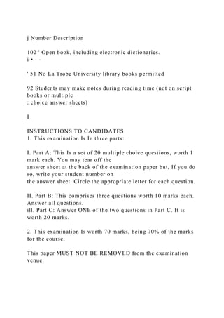 j Number Description
102 ' Open book, including electronic dictionaries.
i • - -
' 51 No La Trobe University library books permitted
92 Students may make notes during reading time (not on script
books or multiple
: choice answer sheets)
I
INSTRUCTIONS TO CANDIDATES
1. This examination Is In three parts:
I. Part A: This Is a set of 20 multiple choice questions, worth 1
mark each. You may tear off the
answer sheet at the back of the examination paper but, If you do
so, write your student number on
the answer sheet. Circle the appropriate letter for each question.
II. Part B: This comprises three questions worth 10 marks each.
Answer all questions.
ill. Part C: Answer ONE of the two questions in Part C. It is
worth 20 marks.
2. This examination Is worth 70 marks, being 70% of the marks
for the course.
This paper MUST NOT BE REMOVED from the examination
venue.
 