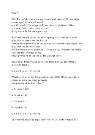 Part A
This Part of the examination consists of twenty (20) multiple
choice questions, each worth
one (1) mark. The suggested time for completion is fifty
minutes; that is, two minutes and
thirty seconds for each question.
Students should circle the most appropriate answer to each
question in Part A on the Part A
answer sheet provided at the end of this examination paper. You
may tear the answer sheet
off the examination paper but, if you do so, remember to write
your student number in the
space provided at the top of the answer sheet.
Answer all twenty (20) questions from Part A. This Part is
worth 20 marks.
Q u e s t i o n 1. [1 mark]
Which section of the Corporations Act 2001 (Cth) provides a
company with the legal capacity
and powers of an individual?
a. Section 588V
b. Section 198
c. Section 9
d. Section 124
Q u e s t i o n 2. [1 mark]
The constitution and replaceable rules DO NOT operate as a
 