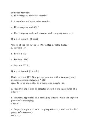 contract between:
a. The company and each member
b. A member and each other member
c. The company and ASIC
d. The company and each director and company secretary
Q u e s t i o n 3 . [1 mark]
Which of the following is NOT a Replaceable Rule?
a. Section 194
b. Section 195
c. Section 198C
d. Section 202A
Q u e s t i o n 4. [1 mark]
Under section 129(2), a person dealing with a company may
assume a person stated on ASIC
records to be appointed as a managing director is:
a. Properly appointed as director with the implied power of a
director
b. Properly appointed as a managing director with the implied
power of a managing
director
c. Properly appointed as a company secretary with the implied
power of a company
secretary
 