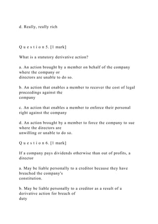 d. Really, really rich
Q u e s t i o n 5. [1 mark]
What is a statutory derivative action?
a. An action brought by a member on behalf of the company
where the company or
directors are unable to do so.
b. An action that enables a member to recover the cost of legal
proceedings against the
company
c. An action that enables a member to enforce their personal
right against the company
d. An action brought by a member to force the company to sue
where the directors are
unwilling or unable to do so.
Q u e s t i o n 6. [1 mark]
If a company pays dividends otherwise than out of profits, a
director
a. May be liable personally to a creditor because they have
breached the company's
constitution.
b. May be liable personally to a creditor as a result of a
derivative action for breach of
duty
 