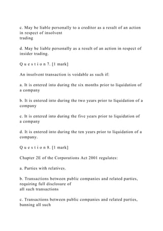 c. May be liable personally to a creditor as a result of an action
in respect of insolvent
trading
d. May be liable personally as a result of an action in respect of
insider trading.
Q u e s t i o n 7. [1 mark]
An insolvent transaction is voidable as such if:
a. It is entered into during the six months prior to liquidation of
a company
b. It is entered into during the two years prior to liquidation of a
company
c. It is entered into during the five years prior to liquidation of
a company
d. It is entered into during the ten years prior to liquidation of a
company.
Q u e s t i o n 8. [1 mark]
Chapter 2E of the Corporations Act 2001 regulates:
a. Parties with relatives.
b. Transactions between public companies and related parties,
requiring full disclosure of
all such transactions
c. Transactions between public companies and related parties,
banning all such
 