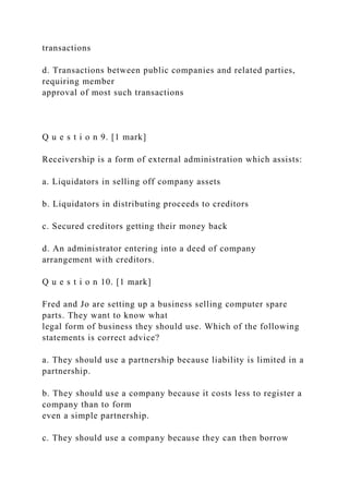 transactions
d. Transactions between public companies and related parties,
requiring member
approval of most such transactions
Q u e s t i o n 9. [1 mark]
Receivership is a form of external administration which assists:
a. Liquidators in selling off company assets
b. Liquidators in distributing proceeds to creditors
c. Secured creditors getting their money back
d. An administrator entering into a deed of company
arrangement with creditors.
Q u e s t i o n 10. [1 mark]
Fred and Jo are setting up a business selling computer spare
parts. They want to know what
legal form of business they should use. Which of the following
statements is correct advice?
a. They should use a partnership because liability is limited in a
partnership.
b. They should use a company because it costs less to register a
company than to form
even a simple partnership.
c. They should use a company because they can then borrow
 