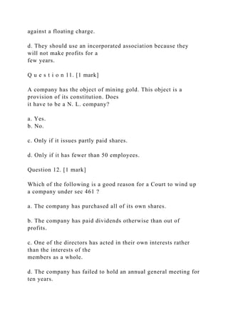 against a floating charge.
d. They should use an incorporated association because they
will not make profits for a
few years.
Q u e s t i o n 11. [1 mark]
A company has the object of mining gold. This object is a
provision of its constitution. Does
it have to be a N. L. company?
a. Yes.
b. No.
c. Only if it issues partly paid shares.
d. Only if it has fewer than 50 employees.
Question 12. [1 mark]
Which of the following is a good reason for a Court to wind up
a company under sec 461 ?
a. The company has purchased all of its own shares.
b. The company has paid dividends otherwise than out of
profits.
c. One of the directors has acted in their own interests rather
than the interests of the
members as a whole.
d. The company has failed to hold an annual general meeting for
ten years.
 