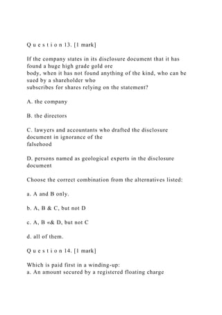 Q u e s t i o n 13. [1 mark]
If the company states in its disclosure document that it has
found a huge high grade gold ore
body, when it has not found anything of the kind, who can be
sued by a shareholder who
subscribes for shares relying on the statement?
A. the company
B. the directors
C. lawyers and accountants who drafted the disclosure
document in ignorance of the
falsehood
D. persons named as geological experts in the disclosure
document
Choose the correct combination from the alternatives listed:
a. A and B only.
b. A, B & C, but not D
c. A, B «& D, but not C
d. all of them.
Q u e s t i o n 14. [1 mark]
Which is paid first in a winding-up:
a. An amount secured by a registered floating charge
 