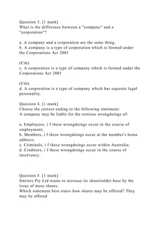 Question 3. [1 mark]
What is the difference between a "company" and a
"corporation"?
a. A company and a corporation are the same thing.
b. A company is a type of corporation which is formed under
the Corporations Act 2001
(Cth).
c. A corporation is a type of company which is formed under the
Corporations Act 2001
(Cth).
d. A corporation is a type of company which has separate legal
personality.
Question 4. [1 mark]
Choose the correct ending to the following statement:
A company may be liable for the tortious wrongdoings of:
a. Employees, i f these wrongdoings occur in the course of
employment;
b. Members, i f these wrongdoings occur at the member's home
address;
c. Criminals, i f these wrongdoings occur within Australia;
d. Creditors, i f these wrongdoings occur in the course of
insolvency.
Question 5. [1 mark]
Smiters Pty Ltd wants to increase its shareiiolder base by the
issue of more shares.
Which statement best states how shares may be offered? They
may be offered
 
