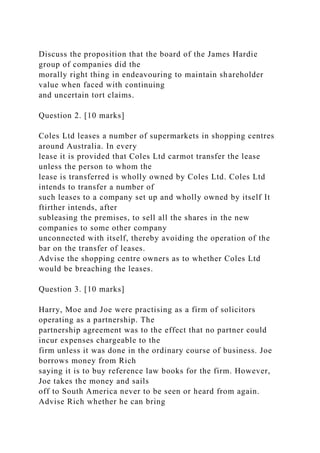 Discuss the proposition that the board of the James Hardie
group of companies did the
morally right thing in endeavouring to maintain shareholder
value when faced with continuing
and uncertain tort claims.
Question 2. [10 marks]
Coles Ltd leases a number of supermarkets in shopping centres
around Australia. In every
lease it is provided that Coles Ltd carmot transfer the lease
unless the person to whom the
lease is transferred is wholly owned by Coles Ltd. Coles Ltd
intends to transfer a number of
such leases to a company set up and wholly owned by itself It
ftirther intends, after
subleasing the premises, to sell all the shares in the new
companies to some other company
unconnected with itself, thereby avoiding the operation of the
bar on the transfer of leases.
Advise the shopping centre owners as to whether Coles Ltd
would be breaching the leases.
Question 3. [10 marks]
Harry, Moe and Joe were practising as a firm of solicitors
operating as a partnership. The
partnership agreement was to the effect that no partner could
incur expenses chargeable to the
firm unless it was done in the ordinary course of business. Joe
borrows money from Rich
saying it is to buy reference law books for the firm. However,
Joe takes the money and sails
off to South America never to be seen or heard from again.
Advise Rich whether he can bring
 