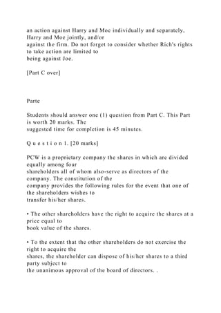 an action against Harry and Moe individually and separately,
Harry and Moe jointly, and/or
against the firm. Do not forget to consider whether Rich's rights
to take action are limited to
being against Joe.
[Part C over]
Parte
Students should answer one (1) question from Part C. This Part
is worth 20 marks. The
suggested time for completion is 45 minutes.
Q u e s t i o n 1. [20 marks]
PCW is a proprietary company the shares in which are divided
equally among four
shareholders all of whom also-serve as directors of the
company. The constitution of the
company provides the following rules for the event that one of
the shareholders wishes to
transfer his/her shares.
• The other shareholders have the right to acquire the shares at a
price equal to
book value of the shares.
• To the extent that the other shareholders do not exercise the
right to acquire the
shares, the shareholder can dispose of his/her shares to a third
party subject to
the unanimous approval of the board of directors. .
 