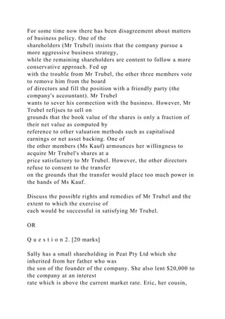 For some time now there has been disagreement about matters
of business policy. One of the
shareholders (Mr Trubel) insists that the company pursue a
more aggressive business strategy,
while the remaining shareholders are content to follow a more
conservative approach. Fed up
with the trouble from Mr Trubel, the other three members vote
to remove him from the board
of directors and fill the position with a friendly party (the
company's accountant). Mr Trubel
wants to sever his cormection with the business. However, Mr
Trubel refijses to sell on
grounds that the book value of the shares is only a fraction of
their net value as computed by
reference to other valuation methods such as capitalised
earnings or net asset backing. One of
the other members (Ms Kauf) armounces her willingness to
acquire Mr Trubel's shares at a
price satisfactory to Mr Trubel. However, the other directors
refuse to consent to the transfer
on the grounds that the transfer would place too much power in
the hands of Ms Kauf.
Discuss the possible rights and remedies of Mr Trubel and the
extent to which the exercise of
each would be successful in satisfying Mr Trubel.
OR
Q u e s t i o n 2. [20 marks]
Sally has a small shareholding in Peat Pty Ltd which she
inherited from her father who was
the son of the founder of the company. She also lent $20,000 to
the company at an interest
rate which is above the current market rate. Eric, her cousin,
 