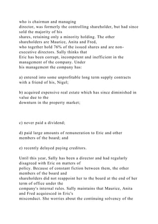 who is chairman and managing
director, was formerly the controlling shareholder, but had since
sold the majority of his
shares, retaining only a minority holding. The other
shareholders are Maurice, Anita and Fred,
who together hold 76% of the issued shares and are non-
executive directors. Sally thinks that
Eric has been corrupt, incompetent and inefficient in the
management of the company. Under
his management the company has:
a) entered into some unprofitable long term supply contracts
with a friend of his, Nigel;
b) acquired expensive real estate which has since diminished in
value due to the
downturn in the property market;
c) never paid a dividend;
d) paid large amounts of remuneration to Eric and other
members of the board; and
e) recently delayed paying creditors.
Until this year, Sally has been a director and had regularly
disagreed with Eric on matters of
policy. Because of constant fiction between them, the other
members of the board and
shareholders did not reappoint her to the board at the end of her
term of office under the
company's internal rules. Sally maintains that Maurice, Anita
and Fred acquiesced in Eric's
misconduct. She worries about the continuing solvency of the
 