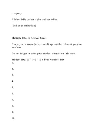company.
Advise Sally on her rights and remedies.
[End of examination]
Multiple Choice Answer Sheet
Circle your answer (a, b, c, or d) against the relevant question
numbers.
Do not forget to enter your student number on this sheet.
Student ID; | | | ^ | ^ | ^ | | n Seat Number: DD
1.
2.
3.
4.
5.
6.
7.
8.
9.
10.
 