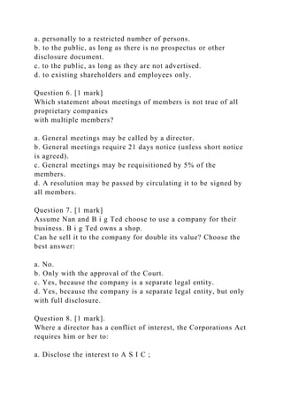 a. personally to a restricted number of persons.
b. to the public, as long as there is no prospectus or other
disclosure document.
c. to the public, as long as they are not advertised.
d. to existing shareholders and employees only.
Question 6. [1 mark]
Which statement about meetings of members is not true of all
proprietary companies
with multiple members?
a. General meetings may be called by a director.
b. General meetings require 21 days notice (unless short notice
is agreed).
c. General meetings may be requisitioned by 5% of the
members.
d. A resolution may be passed by circulating it to be signed by
all members.
Question 7. [1 mark]
Assume Nan and B i g Ted choose to use a company for their
business. B i g Ted owns a shop.
Can he sell it to the company for double its value? Choose the
best answer:
a. No.
b. Only with the approval of the Court.
c. Yes, because the company is a separate legal entity.
d. Yes, because the company is a separate legal entity, but only
with full disclosure.
Question 8. [1 mark].
Where a director has a conflict of interest, the Corporations Act
requires him or her to:
a. Disclose the interest to A S I C ;
 