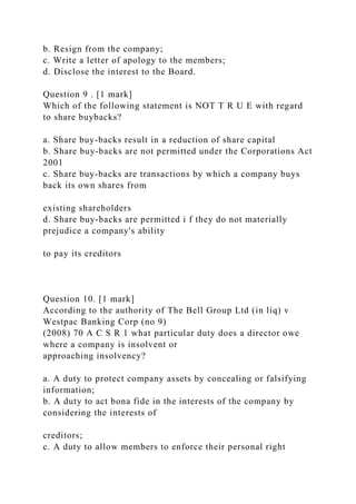 b. Resign from the company;
c. Write a letter of apology to the members;
d. Disclose the interest to the Board.
Question 9 . [1 mark]
Which of the following statement is NOT T R U E with regard
to share buybacks?
a. Share buy-backs result in a reduction of share capital
b. Share buy-backs are not permitted under the Corporations Act
2001
c. Share buy-backs are transactions by which a company buys
back its own shares from
existing shareholders
d. Share buy-backs are permitted i f they do not materially
prejudice a company's ability
to pay its creditors
Question 10. [1 mark]
According to the authority of The Bell Group Ltd (in liq) v
Westpac Banking Corp (no 9)
(2008) 70 A C S R 1 what particular duty does a director owe
where a company is insolvent or
approaching insolvency?
a. A duty to protect company assets by concealing or falsifying
information;
b. A duty to act bona fide in the interests of the company by
considering the interests of
creditors;
c. A duty to allow members to enforce their personal right
 
