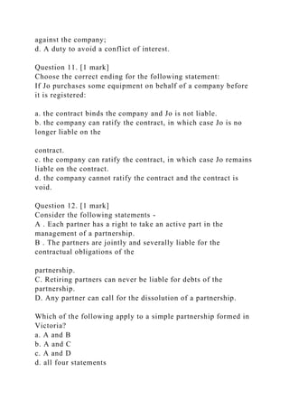against the company;
d. A duty to avoid a conflict of interest.
Question 11. [1 mark]
Choose the correct ending for the following statement:
If Jo purchases some equipment on behalf of a company before
it is registered:
a. the contract binds the company and Jo is not liable.
b. the company can ratify the contract, in which case Jo is no
longer liable on the
contract.
c. the company can ratify the contract, in which case Jo remains
liable on the contract.
d. the company cannot ratify the contract and the contract is
void.
Question 12. [1 mark]
Consider the following statements -
A . Each partner has a right to take an active part in the
management of a partnership.
B . The partners are jointly and severally liable for the
contractual obligations of the
partnership.
C. Retiring partners can never be liable for debts of the
partnership.
D. Any partner can call for the dissolution of a partnership.
Which of the following apply to a simple partnership formed in
Victoria?
a. A and B
b. A and C
c. A and D
d. all four statements
 