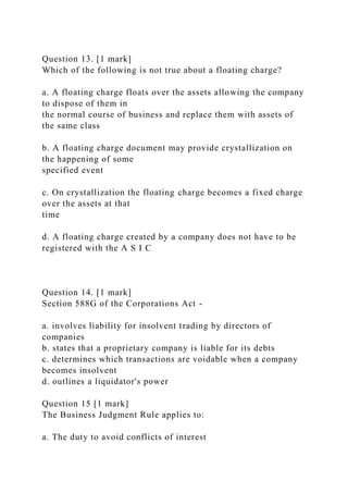 Question 13. [1 mark]
Which of the following is not true about a floating charge?
a. A floating charge floats over the assets allowing the company
to dispose of them in
the normal course of business and replace them with assets of
the same class
b. A floating charge document may provide crystallization on
the happening of some
specified event
c. On crystallization the floating charge becomes a fixed charge
over the assets at that
time
d. A floating charge created by a company does not have to be
registered with the A S I C
Question 14. [1 mark]
Section 588G of the Corporations Act -
a. involves liability for insolvent trading by directors of
companies
b. states that a proprietary company is liable for its debts
c. determines which transactions are voidable when a company
becomes insolvent
d. outlines a liquidator's power
Question 15 [1 mark]
The Business Judgment Rule applies to:
a. The duty to avoid conflicts of interest
 