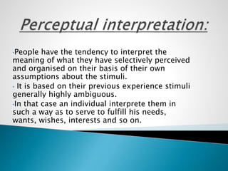 •People have the tendency to interpret the
meaning of what they have selectively perceived
and organised on their basis of their own
assumptions about the stimuli.
• It is based on their previous experience stimuli
generally highly ambiguous.
•In that case an individual interprete them in
such a way as to serve to fulfill his needs,
wants, wishes, interests and so on.
 