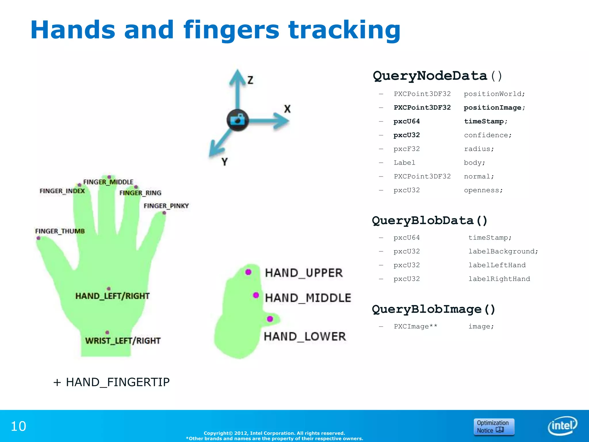 Hands and fingers tracking
                                                                                                QueryNodeData()
                                                                                                –   PXCPoint3DF32   positionWorld;
                                                                                                –   PXCPoint3DF32   positionImage;
                                                                                                –   pxcU64          timeStamp;
                                                                                                –   pxcU32          confidence;
                                                                                                –   pxcF32          radius;
                                                                                                –   Label           body;
                                                                                                –   PXCPoint3DF32   normal;
                                                                                                –   pxcU32          openness;



                                                                                                QueryBlobData()
                                                                                                –   pxcU64          timeStamp;
                                                                                                –   pxcU32          labelBackground;
                                                                                                –   pxcU32          labelLeftHand
                                                                                                –   pxcU32          labelRightHand



                                                                                                QueryBlobImage()
                                                                                                –   PXCImage**      image;




      + HAND_FINGERTIP


10                             Copyright© 2012, Intel Corporation. All rights reserved.
                         *Other brands and names are the property of their respective owners.
 