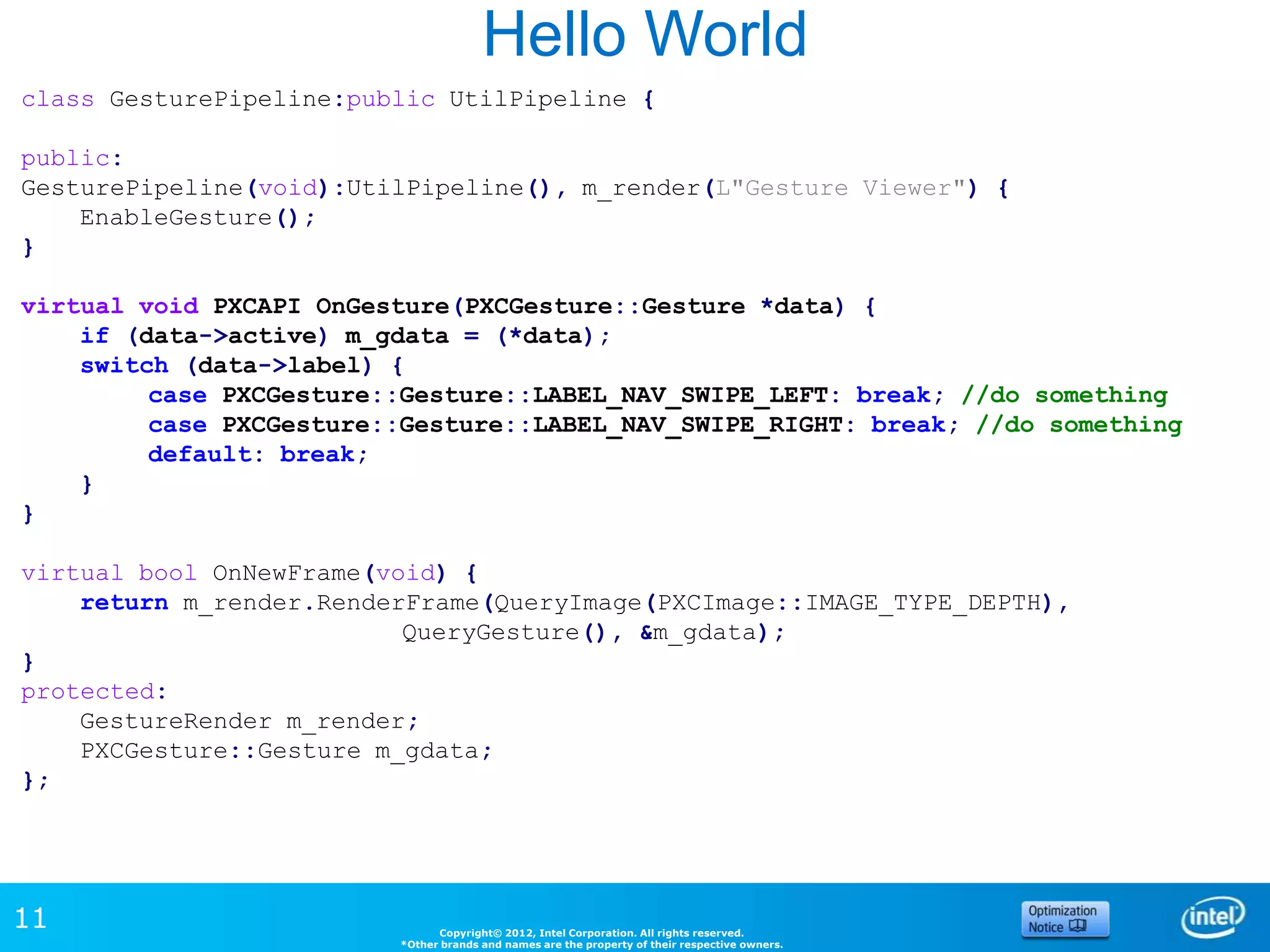 Hello World
class GesturePipeline:public UtilPipeline {

public:
GesturePipeline(void):UtilPipeline(), m_render(L"Gesture Viewer") {
    EnableGesture();
}

virtual void PXCAPI OnGesture(PXCGesture::Gesture *data) {
    if (data->active) m_gdata = (*data);
    switch (data->label) {
         case PXCGesture::Gesture::LABEL_NAV_SWIPE_LEFT: break; //do something
         case PXCGesture::Gesture::LABEL_NAV_SWIPE_RIGHT: break; //do something
         default: break;
    }
}

virtual bool OnNewFrame(void) {
    return m_render.RenderFrame(QueryImage(PXCImage::IMAGE_TYPE_DEPTH),
                          QueryGesture(), &m_gdata);
}
protected:
    GestureRender m_render;
    PXCGesture::Gesture m_gdata;
};




11                             Copyright© 2012, Intel Corporation. All rights reserved.
                         *Other brands and names are the property of their respective owners.
 