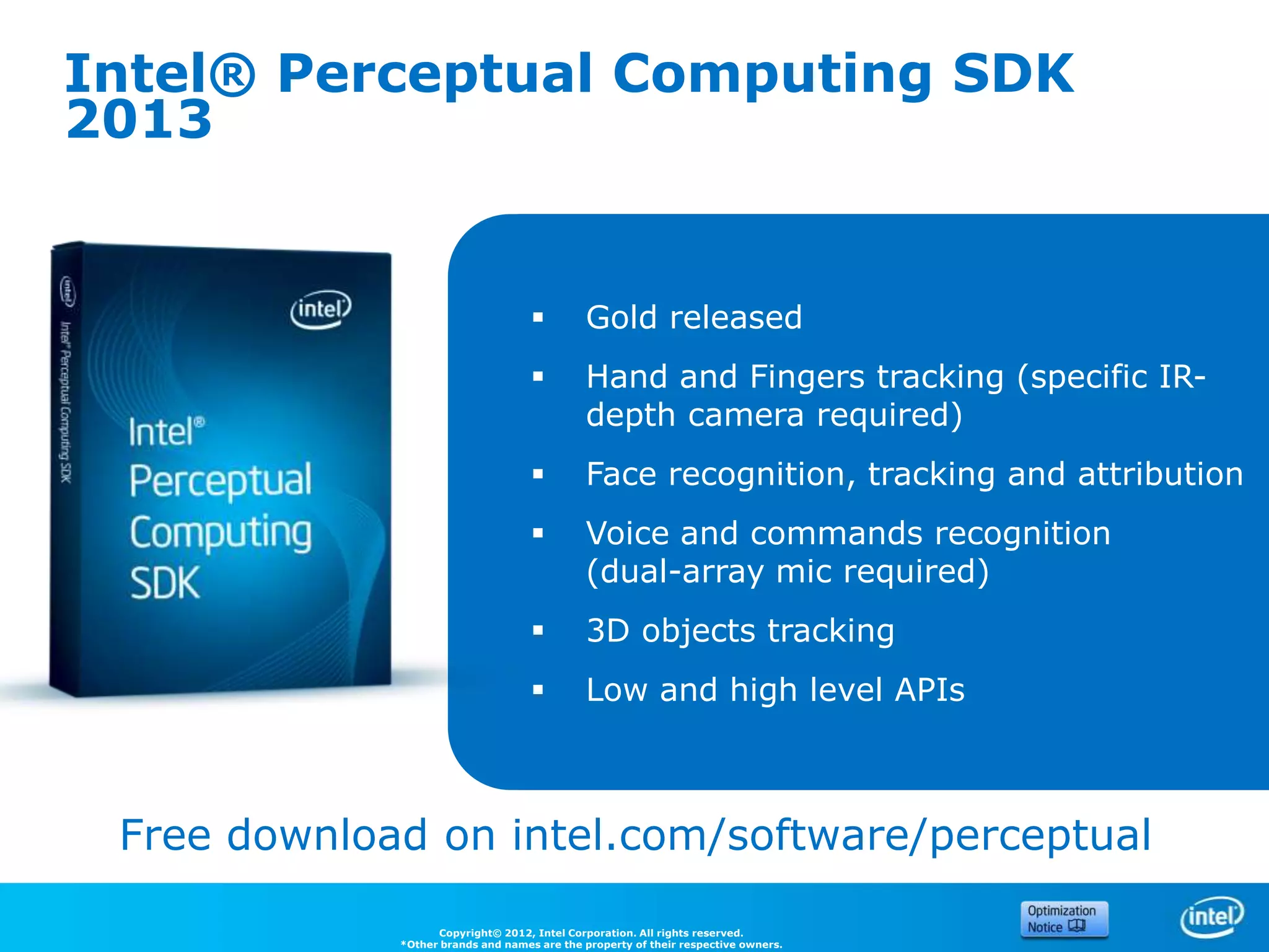 Intel® Perceptual Computing SDK
2013


                                            Gold released
                                            Hand and Fingers tracking (specific IR-
                                             depth camera required)
                                            Face recognition, tracking and attribution
                                            Voice and commands recognition
                                             (dual-array mic required)
                                            3D objects tracking
                                            Low and high level APIs



 Free download on intel.com/software/perceptual

                   Copyright© 2012, Intel Corporation. All rights reserved.
             *Other brands and names are the property of their respective owners.
 