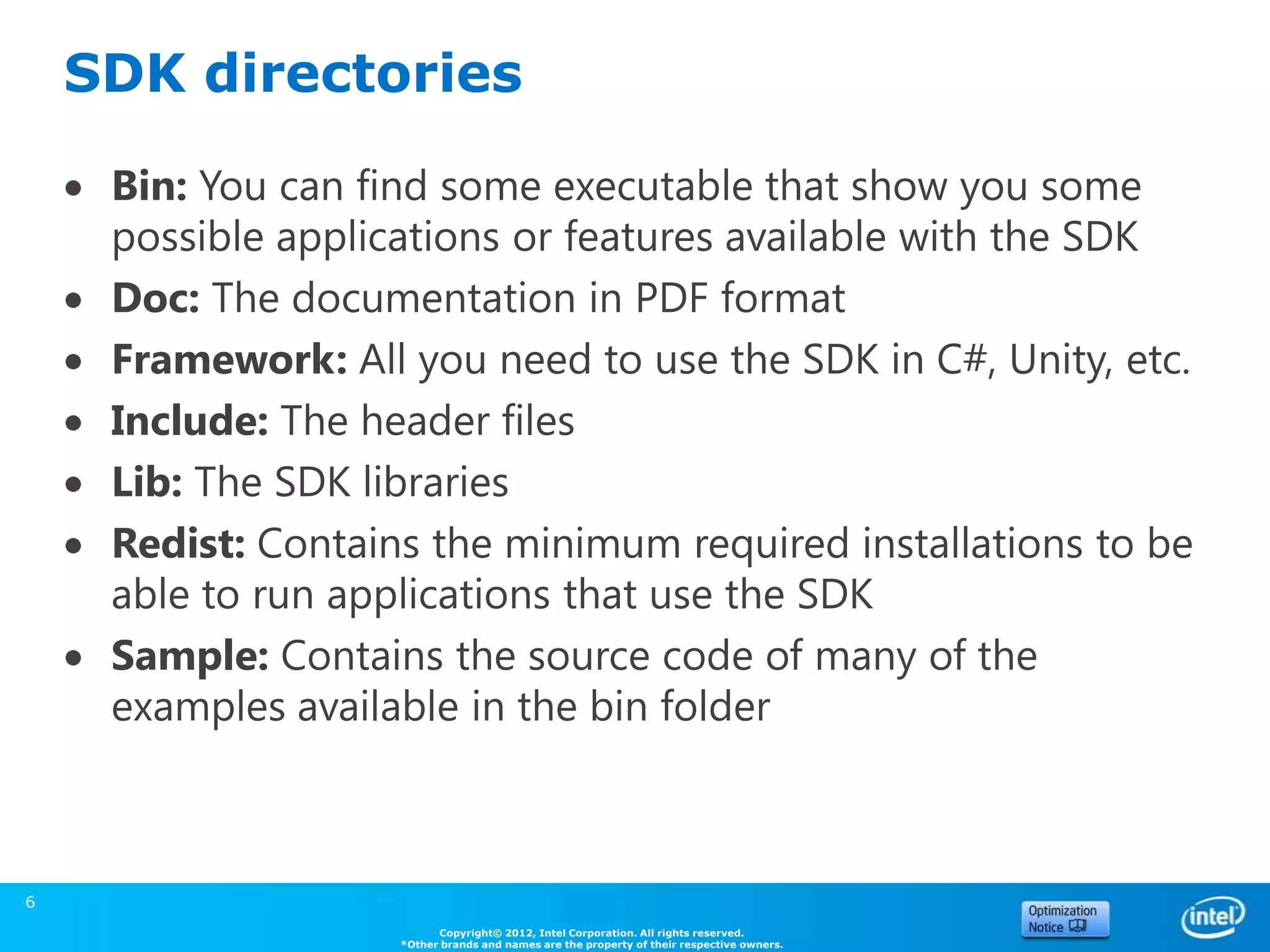 SDK directories

     Bin: You can find some executable that show you some
     possible applications or features available with the SDK
     Doc: The documentation in PDF format
     Framework: All you need to use the SDK in C#, Unity, etc.
     Include: The header files
     Lib: The SDK libraries
     Redist: Contains the minimum required installations to be
     able to run applications that use the SDK
     Sample: Contains the source code of many of the
     examples available in the bin folder



6
                          Copyright© 2012, Intel Corporation. All rights reserved.
                    *Other brands and names are the property of their respective owners.
 