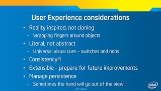 Intel Confidential
User Experience considerations
• Reality inspired, not cloning
– Wrapping fingers around objects
• Literal, not abstract
– Universal visual cues – switches and nobs
• Consistency!!!
• Extensible – prepare for future improvements
• Manage persistence
– Sometimes the hand will go out of the view
 