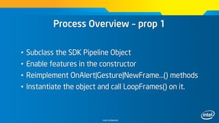 Intel Confidential
Process Overview – prop 1
• Subclass the SDK Pipeline Object
• Enable features in the constructor
• Reimplement OnAlert|Gesture|NewFrame…() methods
• Instantiate the object and call LoopFrames() on it.
 