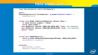 Intel Confidential
Hello World – C++
class GesturePipeline: public UtilPipeline {
public:
GesturePipeline(void):UtilPipeline(), m_render(L"Gesture Viewer") {
EnableGesture();
}
virtual void PXCAPI OnGesture(PXCGesture::Gesture *data) {
if (data->active) m_gdata = (*data);
switch (data->label) {
case PXCGesture::Gesture::LABEL_NAV_SWIPE_LEFT: break; //do something
case PXCGesture::Gesture::LABEL_NAV_SWIPE_RIGHT: break; //do something
default: break;
}
}
virtual bool OnNewFrame(void) {
return m_render.RenderFrame(QueryImage(PXCImage::IMAGE_TYPE_DEPTH),
QueryGesture(), &m_gdata);
}
protected:
GestureRender m_render;
PXCGesture::Gesture m_gdata;
};
 