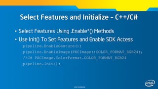 Intel Confidential
Select Features and Initialize – C++/C#
• Select Features Using .Enable*() Methods
• Use Init() To Set Features and Enable SDK Access
pipeline.EnableGesture();
pipeline.EnableImage(PXCImage::COLOR_FORMAT_RGB24);
//C# PXCImage.ColorFormat.COLOR_FORMAT_RGB24
pipeline.Init();
 