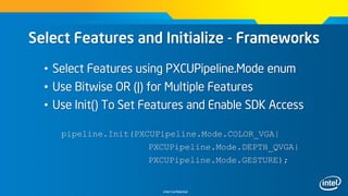 Intel Confidential
Select Features and Initialize - Frameworks
• Select Features using PXCUPipeline.Mode enum
• Use Bitwise OR (|) for Multiple Features
• Use Init() To Set Features and Enable SDK Access
pipeline.Init(PXCUPipeline.Mode.COLOR_VGA|
PXCUPipeline.Mode.DEPTH_QVGA|
PXCUPipeline.Mode.GESTURE);
 