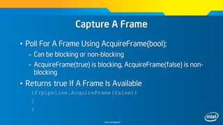 Intel Confidential
Capture A Frame
• Poll For A Frame Using AcquireFrame(bool);
– Can be blocking or non-blocking
– AcquireFrame(true) is blocking, AcquireFrame(false) is non-
blocking
• Returns true If A Frame Is Available
if(pipeline.AcquireFrame(false))
{
}
 