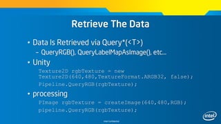 Intel Confidential
Retrieve The Data
• Data Is Retrieved via Query*(<T>)
– QueryRGB(), QueryLabelMapAsImage(), etc…
• Unity
Texture2D rgbTexture = new
Texture2D(640,480,TextureFormat.ARGB32, false);
Pipeline.QueryRGB(rgbTexture);
• processing
PImage rgbTexture = createImage(640,480,RGB);
pipeline.QueryRGB(rgbTexture);
 