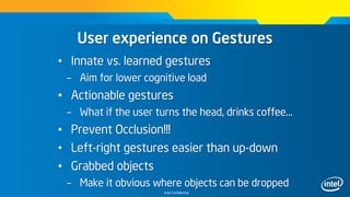 Intel Confidential
User experience on Gestures
• Innate vs. learned gestures
– Aim for lower cognitive load
• Actionable gestures
– What if the user turns the head, drinks coffee…
• Prevent Occlusion!!!
• Left-right gestures easier than up-down
• Grabbed objects
– Make it obvious where objects can be dropped
 