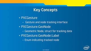 Intel Confidential
Key Concepts
• PXCGesture
– Gesture and node tracking interface
• PXCGesture::GeoNode
– Geometric Node, struct for tracking data
• PXCGesture::GeoNode::Label
– Enum indicating tracked node
 