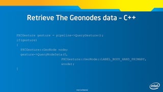 Intel Confidential
Retrieve The Geonodes data – C++
PXCGesture gesture = pipeline->QueryGesture();
if(gesture)
{
PXCGesture::GeoNode node;
gesture->QueryNodeData(0,
PXCGesture::GeoNode::LABEL_BODY_HAND_PRIMARY,
&node);
}
 