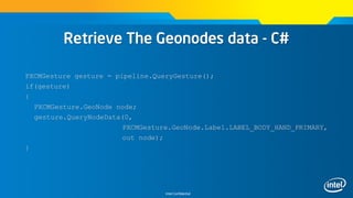 Intel Confidential
Retrieve The Geonodes data - C#
PXCMGesture gesture = pipeline.QueryGesture();
if(gesture)
{
PXCMGesture.GeoNode node;
gesture.QueryNodeData(0,
PXCMGesture.GeoNode.Label.LABEL_BODY_HAND_PRIMARY,
out node);
}
 