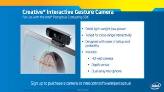 Intel Confidential
Creative* Interactive Gesture Camera
For use with the Intel® Perceptual Computing SDK
 Small, light-weight, low-power
 Tuned for close-range interactivity
 Designed with ease of setup and
portability
 Includes:
 HD web camera
 Depth sensor
 Dual-array microphone
Sign up to purchase a camera at intel.com/software/perceptual
*Other brands and trademarks may be claimed as the property of their respective owners
 